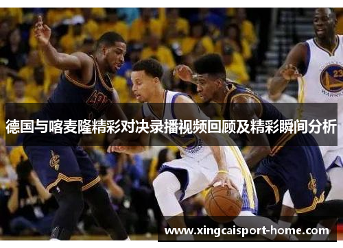 德国与喀麦隆精彩对决录播视频回顾及精彩瞬间分析